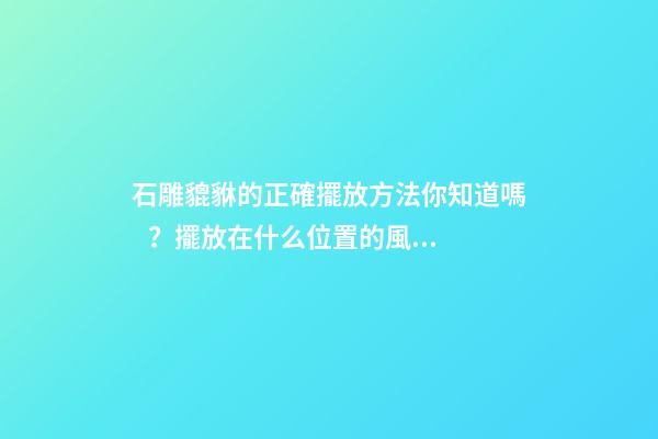 石雕貔貅的正確擺放方法你知道嗎？擺放在什么位置的風水好？